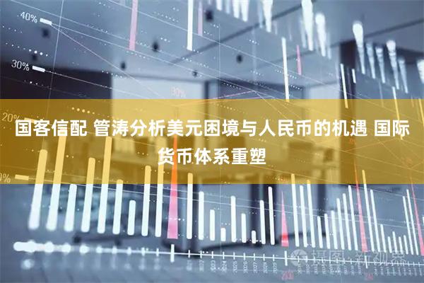 国客信配 管涛分析美元困境与人民币的机遇 国际货币体系重塑