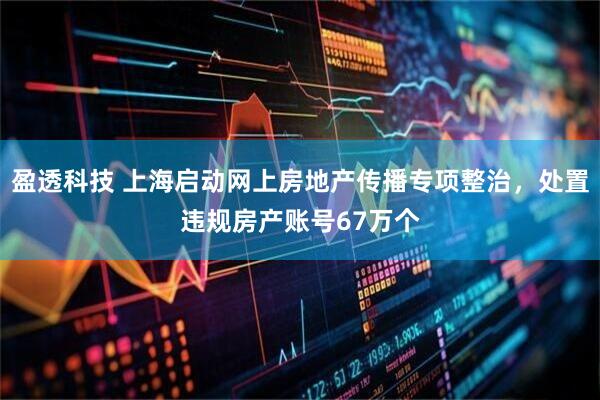 盈透科技 上海启动网上房地产传播专项整治，处置违规房产账号67万个