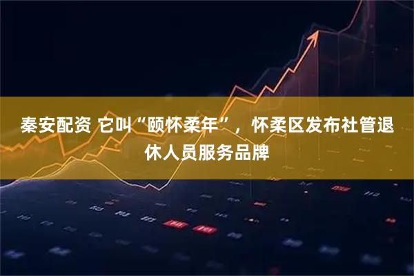 秦安配资 它叫“颐怀柔年”，怀柔区发布社管退休人员服务品牌