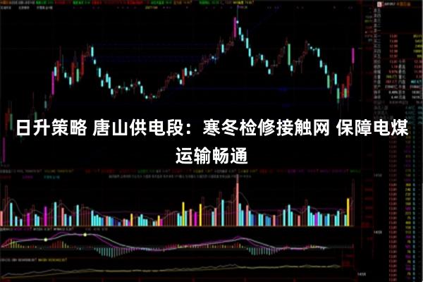 日升策略 唐山供电段：寒冬检修接触网 保障电煤运输畅通