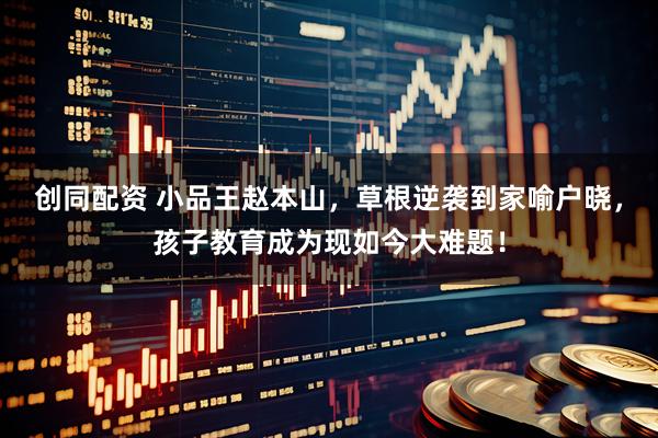 创同配资 小品王赵本山，草根逆袭到家喻户晓，孩子教育成为现如今大难题！