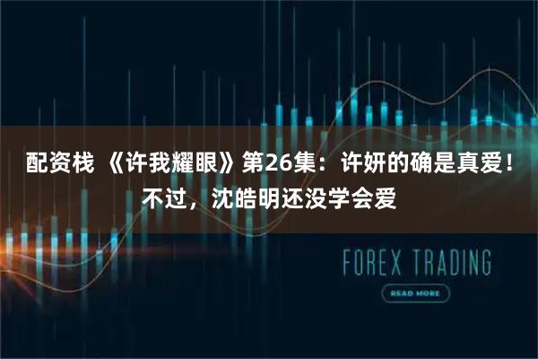 配资栈 《许我耀眼》第26集：许妍的确是真爱！不过，沈皓明还没学会爱