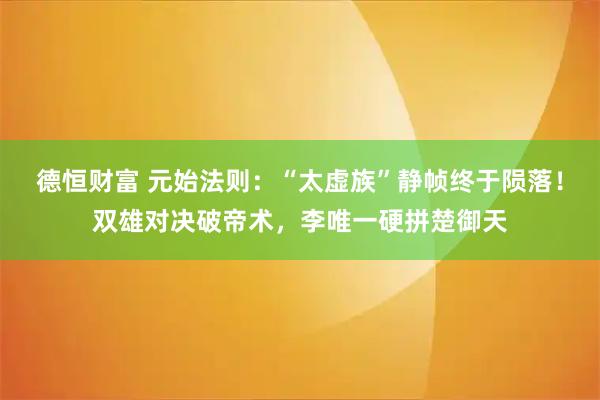 德恒财富 元始法则：“太虚族”静帧终于陨落！双雄对决破帝术，李唯一硬拼楚御天