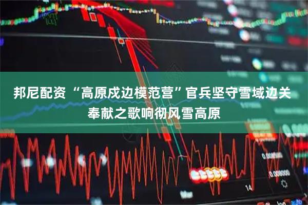 邦尼配资 “高原戍边模范营”官兵坚守雪域边关 奉献之歌响彻风雪高原
