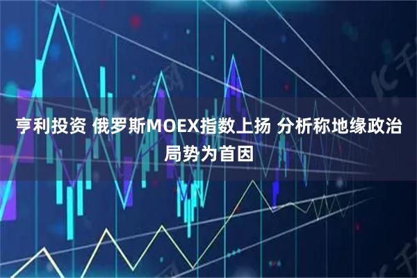亨利投资 俄罗斯MOEX指数上扬 分析称地缘政治局势为首因