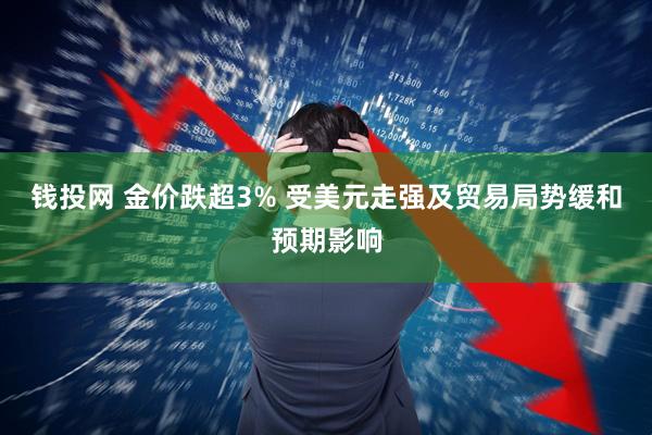 钱投网 金价跌超3% 受美元走强及贸易局势缓和预期影响