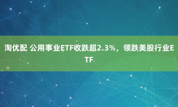 淘优配 公用事业ETF收跌超2.3%，领跌美股行业ETF