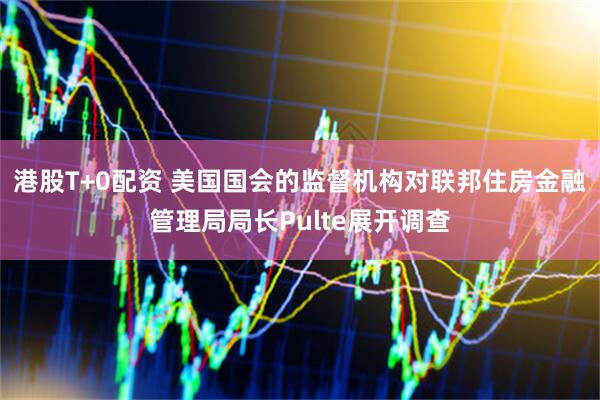 港股T+0配资 美国国会的监督机构对联邦住房金融管理局局长Pulte展开调查