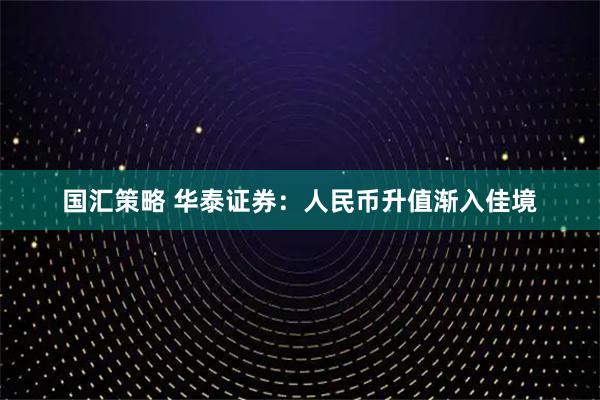国汇策略 华泰证券：人民币升值渐入佳境