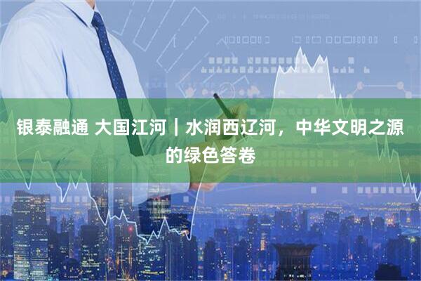 银泰融通 大国江河｜水润西辽河，中华文明之源的绿色答卷