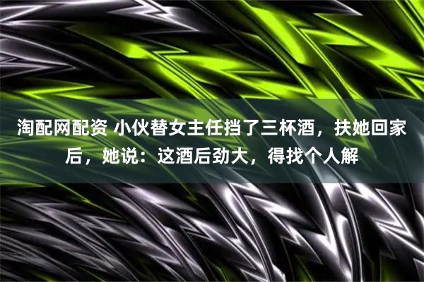 淘配网配资 小伙替女主任挡了三杯酒，扶她回家后，她说：这酒后劲大，得找个人解