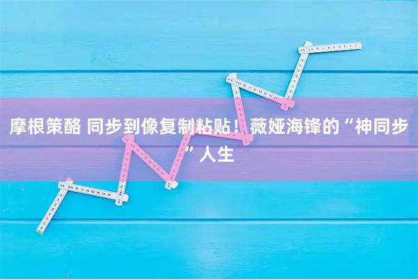 摩根策酪 同步到像复制粘贴！薇娅海锋的“神同步”人生