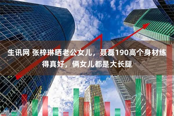 生讯网 张梓琳晒老公女儿，聂磊190高个身材练得真好，俩女儿都是大长腿