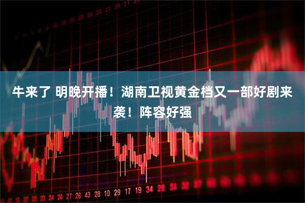 牛来了 明晚开播！湖南卫视黄金档又一部好剧来袭！阵容好强