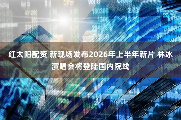 红太阳配资 新现场发布2026年上半年新片 林冰演唱会将登陆国内院线