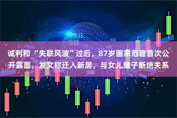 诚利和 “失联风波”过后，87岁画家范曾首次公开露面，发文称迁入新居，与女儿继子断绝关系