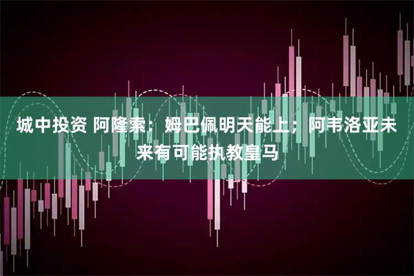 城中投资 阿隆索：姆巴佩明天能上；阿韦洛亚未来有可能执教皇马