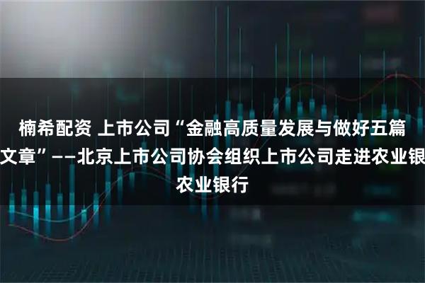 楠希配资 上市公司“金融高质量发展与做好五篇大文章”——北京上市公司协会组织上市公司走进农业银行