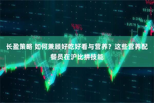 长盈策略 如何兼顾好吃好看与营养？这些营养配餐员在沪比拼技能