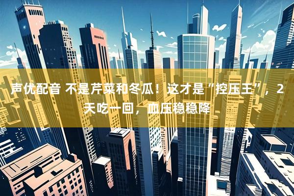 声优配音 不是芹菜和冬瓜！这才是“控压王”，2天吃一回，血压稳稳降
