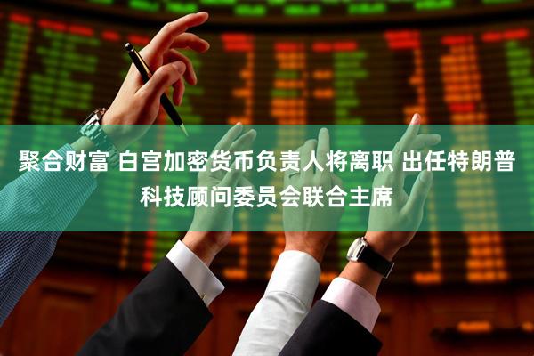 聚合财富 白宫加密货币负责人将离职 出任特朗普科技顾问委员会联合主席