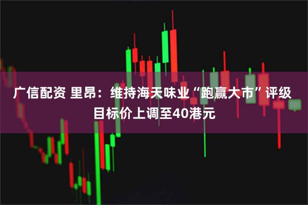 广信配资 里昂：维持海天味业“跑赢大市”评级 目标价上调至40港元