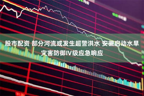 股市配资 部分河流或发生超警洪水 安徽启动水旱灾害防御Ⅳ级应急响应