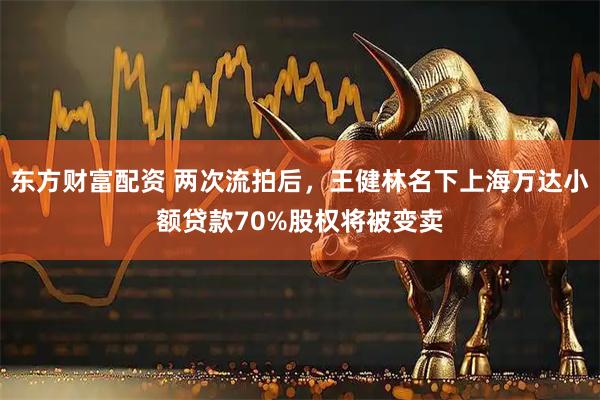 东方财富配资 两次流拍后，王健林名下上海万达小额贷款70%股权将被变卖